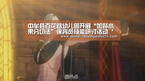 中牟县百花路幼儿园开展“加餐水果分切法”保育员技能研讨活动‘龙珠体育’